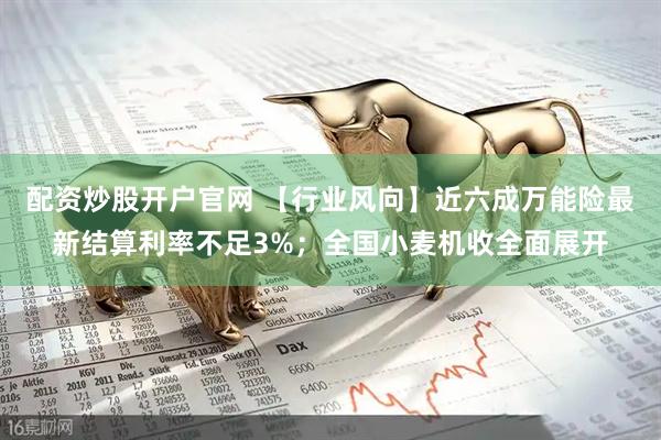 配资炒股开户官网 【行业风向】近六成万能险最新结算利率不足3%；全国小麦机收全面展开
