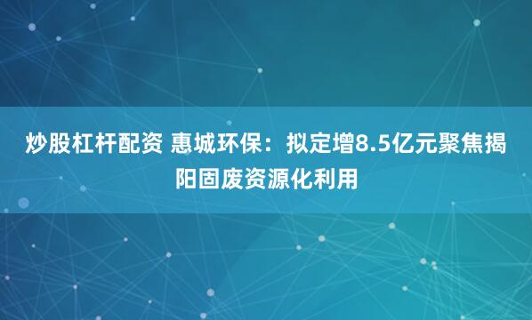 炒股杠杆配资 惠城环保：拟定增8.5亿元聚焦揭阳固废资源化利用