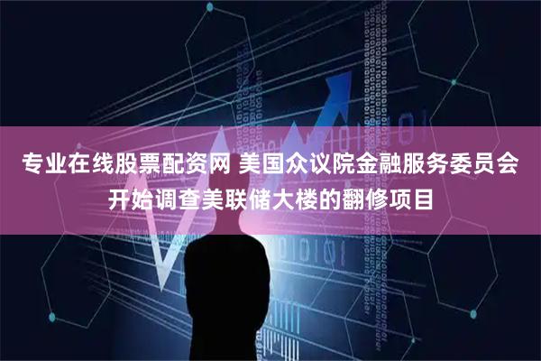专业在线股票配资网 美国众议院金融服务委员会开始调查美联储大楼的翻修项目