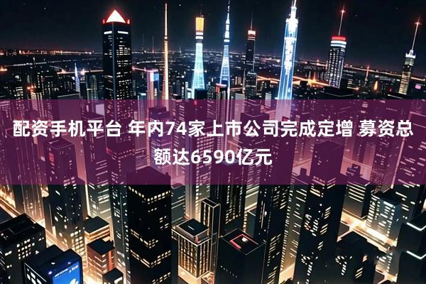 配资手机平台 年内74家上市公司完成定增 募资总额达6590亿元