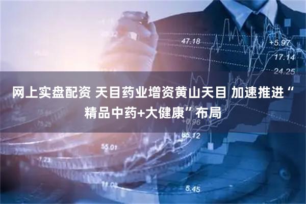 网上实盘配资 天目药业增资黄山天目 加速推进“精品中药+大健康”布局