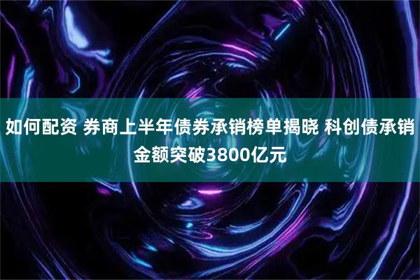 如何配资 券商上半年债券承销榜单揭晓 科创债承销金额突破3800亿元