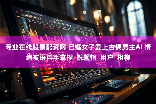 专业在线股票配资网 已婚女子爱上古偶男主AI 情绪被语料手拿捏_祝馨怡_用户_相柳