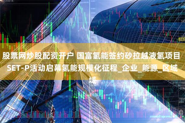 股票网炒股配资开户 国富氢能签约砂拉越液氢项目 SET-P活动启幕氢能规模化征程_企业_能源_区域