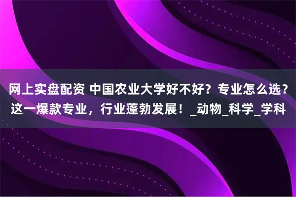 网上实盘配资 中国农业大学好不好？专业怎么选？这一爆款专业，行业蓬勃发展！_动物_科学_学科