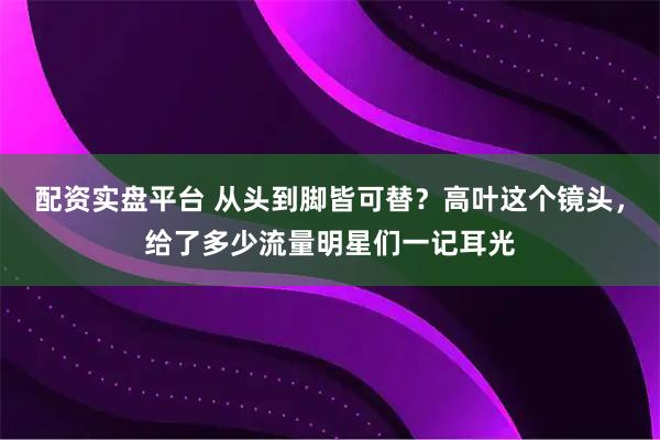 配资实盘平台 从头到脚皆可替？高叶这个镜头，给了多少流量明星们一记耳光