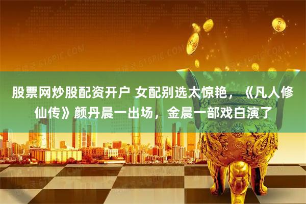 股票网炒股配资开户 女配别选太惊艳，《凡人修仙传》颜丹晨一出场，金晨一部戏白演了