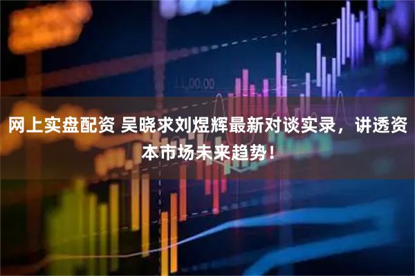 网上实盘配资 吴晓求刘煜辉最新对谈实录，讲透资本市场未来趋势！