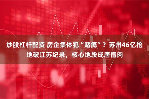 炒股杠杆配资 房企集体犯“赌瘾”？苏州46亿抢地破江苏纪录，核心地段成唐僧肉